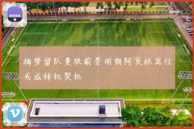 梅努留队曼联前景明朗阿莫林离任或成转机契机