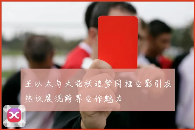 王以太与大花袄追梦同框合影引发热议展现跨界合作魅力