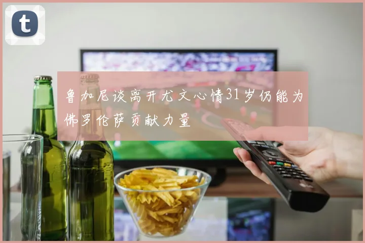 鲁加尼谈离开尤文心情31岁仍能为佛罗伦萨贡献力量