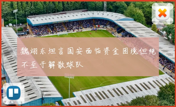 魏翊东坦言国安面临资金困境但绝不至于解散球队