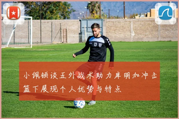 小佩顿谈五外战术助力库明加冲击篮下展现个人优势与特点