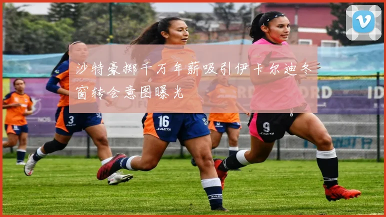 沙特豪掷千万年薪吸引伊卡尔迪冬窗转会意图曝光