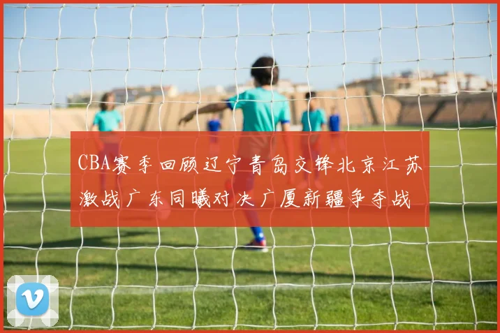 CBA赛季回顾辽宁青岛交锋北京江苏激战广东同曦对决广厦新疆争夺战精彩纷呈