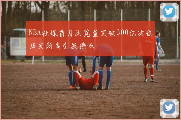 NBA社媒首月浏览量突破300亿次创历史新高引发热议