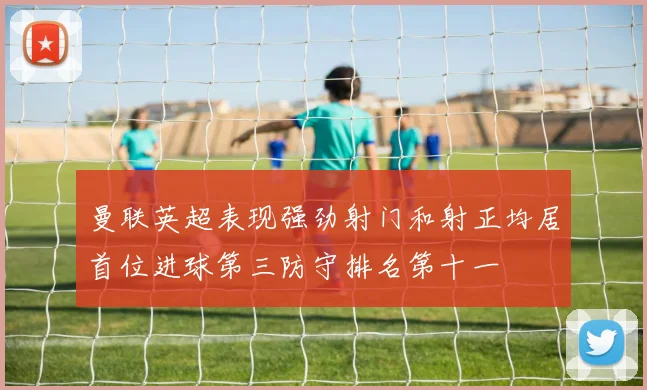 曼联英超表现强劲射门和射正均居首位进球第三防守排名第十一