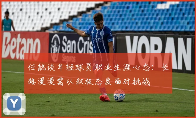 任航谈年轻球员职业生涯心态：长路漫漫需以积极态度面对挑战