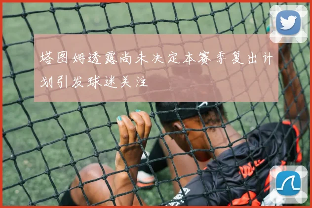 塔图姆透露尚未决定本赛季复出计划引发球迷关注