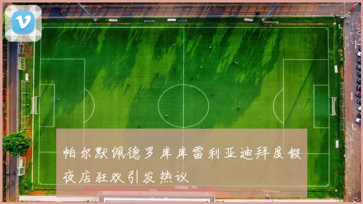 帕尔默佩德罗库库雷利亚迪拜度假夜店狂欢引发热议