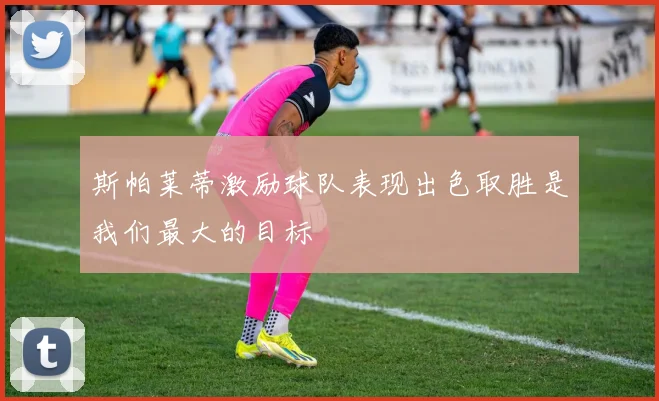 斯帕莱蒂激励球队表现出色取胜是我们最大的目标
