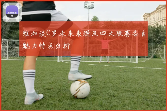维加谈C罗未来表现及四大联赛各自魅力特点分析