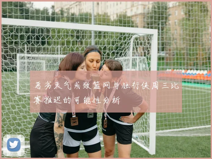 恶劣天气或致篮网与独行侠周三比赛推迟的可能性分析