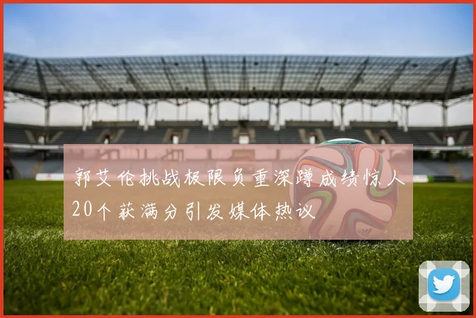 郭艾伦挑战极限负重深蹲成绩惊人20个获满分引发媒体热议