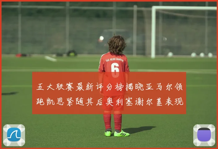 五大联赛最新评分榜揭晓亚马尔领跑凯恩紧随其后奥利塞谢尔基表现亮眼