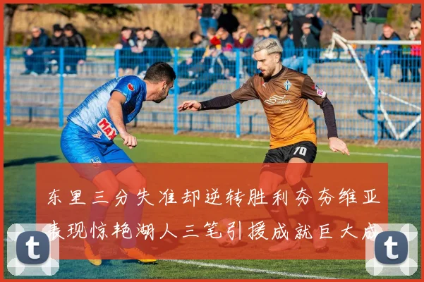 东里三分失准却逆转胜利夯夯维亚表现惊艳湖人三笔引援成就巨大成功