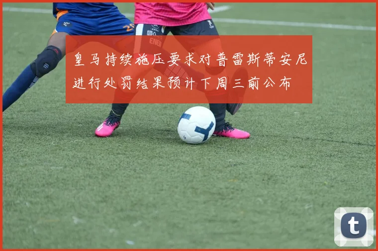 皇马持续施压要求对普雷斯蒂安尼进行处罚结果预计下周三前公布