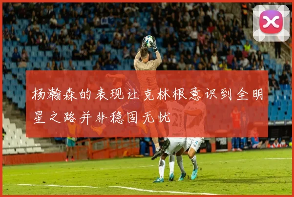 杨瀚森的表现让克林根意识到全明星之路并非稳固无忧
