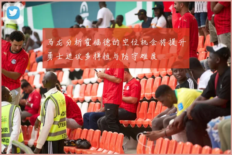 马龙分析霍福德的空位机会将提升勇士进攻多样性与防守难度