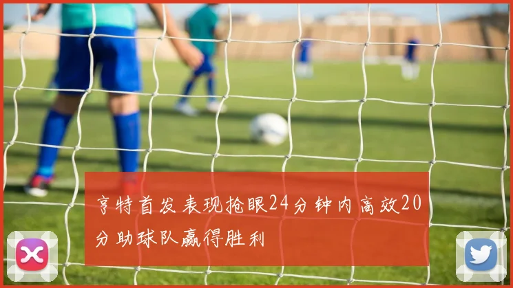 亨特首发表现抢眼24分钟内高效20分助球队赢得胜利