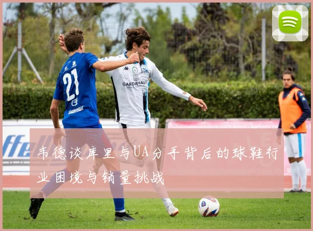 韦德谈库里与UA分手背后的球鞋行业困境与销量挑战