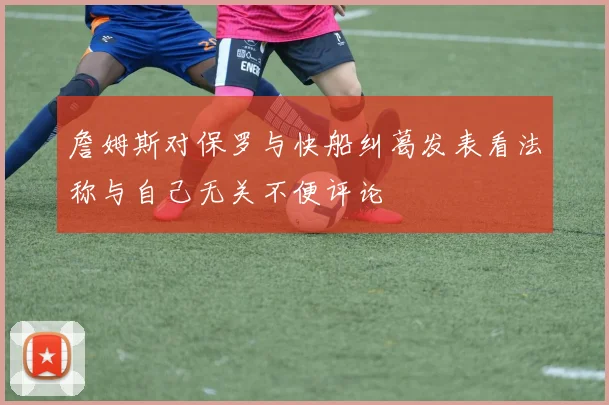 詹姆斯对保罗与快船纠葛发表看法称与自己无关不便评论