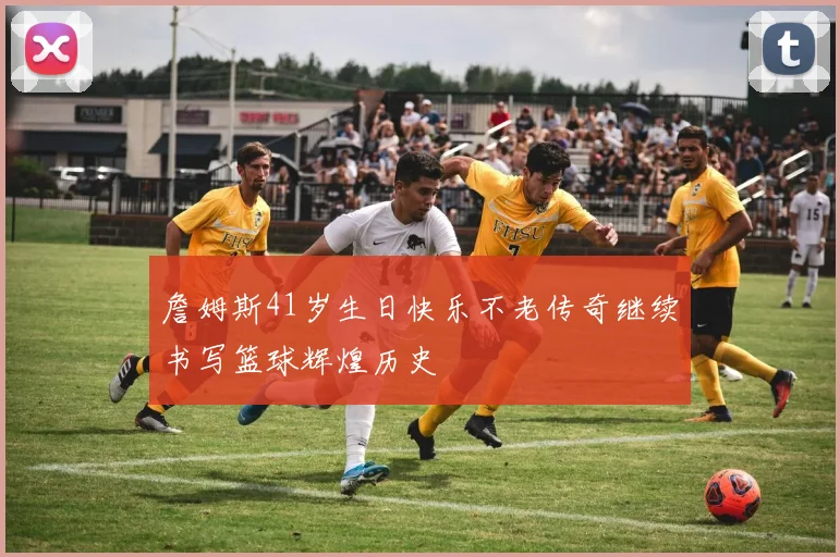 詹姆斯41岁生日快乐不老传奇继续书写篮球辉煌历史