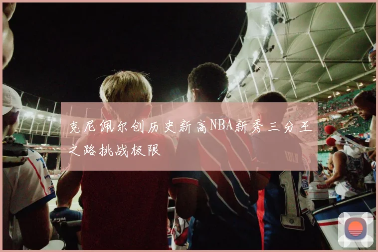克尼佩尔创历史新高NBA新秀三分王之路挑战极限